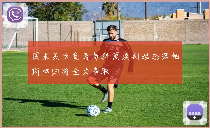 国米关注皇马与科莫谈判动态若帕斯回归将全力争取