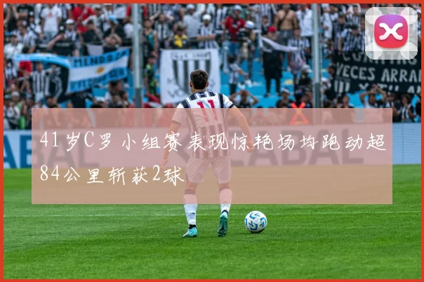 41岁C罗小组赛表现惊艳场均跑动超84公里斩获2球