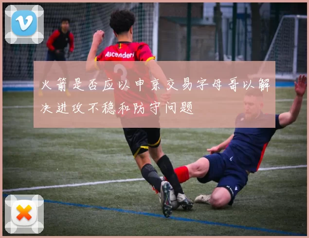火箭是否应以申京交易字母哥以解决进攻不稳和防守问题