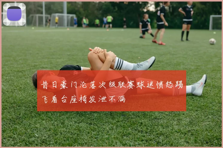 昔日豪门沦落次级联赛球迷愤怒踢飞看台座椅发泄不满