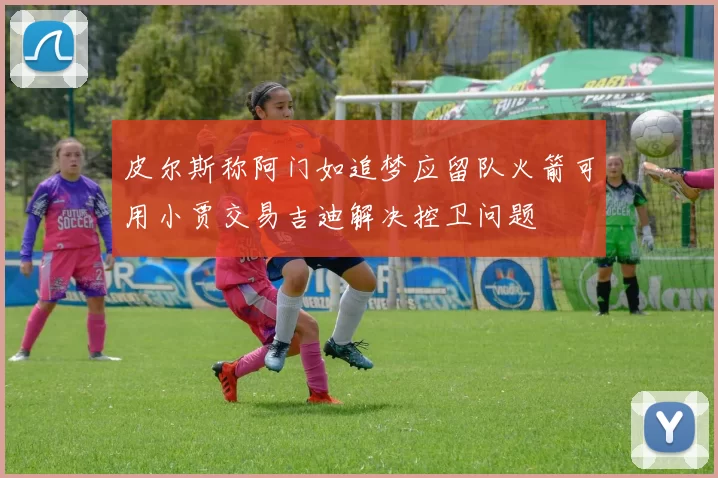 皮尔斯称阿门如追梦应留队火箭可用小贾交易吉迪解决控卫问题