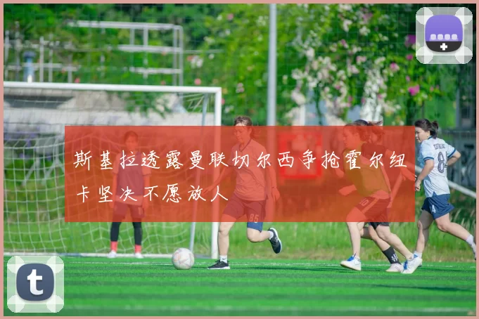 斯基拉透露曼联切尔西争抢霍尔纽卡坚决不愿放人