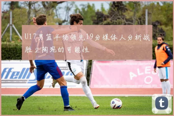 U17男篮半场领先19分媒体人分析战胜立陶宛的可能性