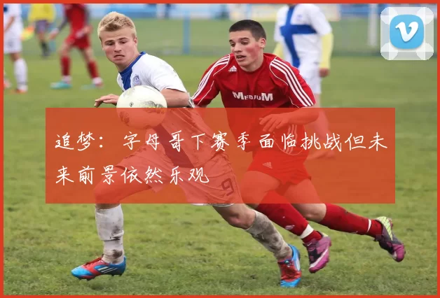 追梦：字母哥下赛季面临挑战但未来前景依然乐观