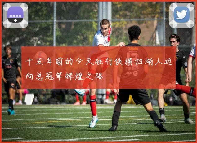 十五年前的今天独行侠横扫湖人迈向总冠军辉煌之路