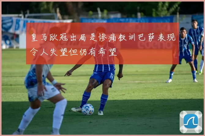 皇马欧冠出局是惨痛教训巴萨表现令人失望但仍有希望