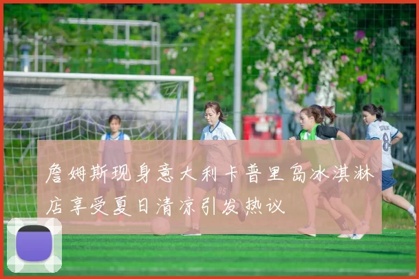 詹姆斯现身意大利卡普里岛冰淇淋店享受夏日清凉引发热议