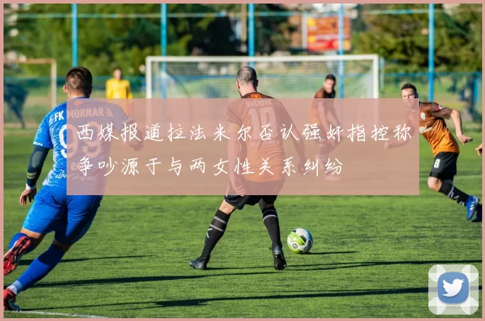 西媒报道拉法米尔否认强奸指控称争吵源于与两女性关系纠纷