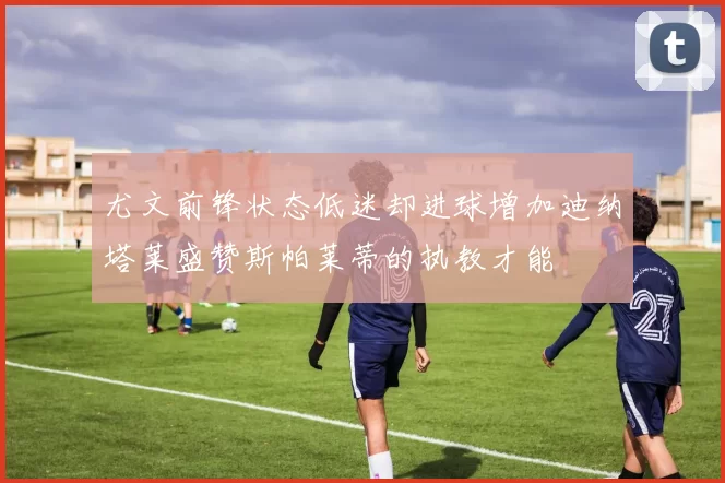 尤文前锋状态低迷却进球增加迪纳塔莱盛赞斯帕莱蒂的执教才能