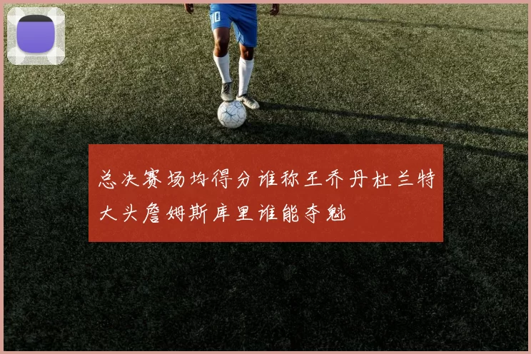 总决赛场均得分谁称王乔丹杜兰特大头詹姆斯库里谁能夺魁