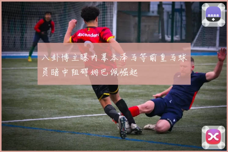 八卦博主曝内幕本泽马等前皇马球员暗中阻碍姆巴佩崛起