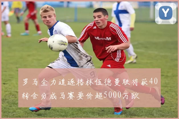 罗马全力追逐格林伍德曼联将获40转会分成马赛要价超5000万欧