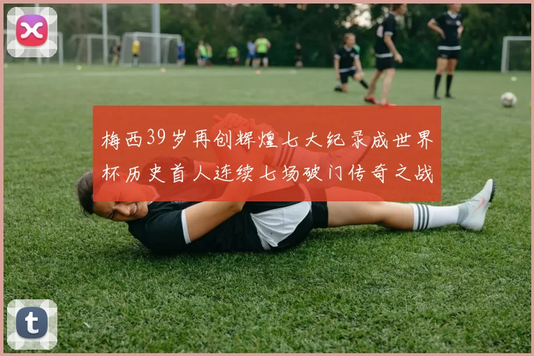 梅西39岁再创辉煌七大纪录成世界杯历史首人连续七场破门传奇之战