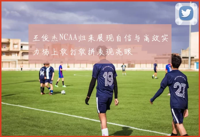 王俊杰NCAA归来展现自信与高效实力场上敢打敢拼表现亮眼