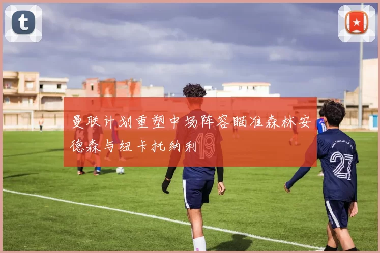 曼联计划重塑中场阵容瞄准森林安德森与纽卡托纳利