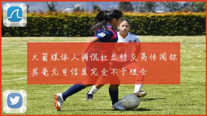 火箭媒体人调侃杜兰特交易传闻称其毫无可信度完全不予理会