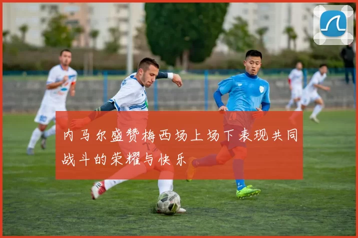 内马尔盛赞梅西场上场下表现共同战斗的荣耀与快乐