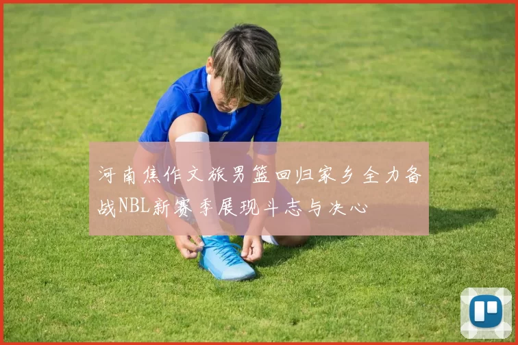 河南焦作文旅男篮回归家乡全力备战NBL新赛季展现斗志与决心
