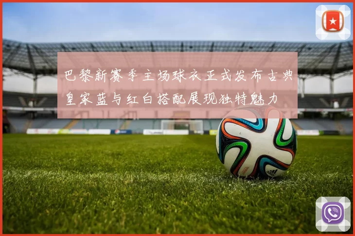 巴黎新赛季主场球衣正式发布古典皇家蓝与红白搭配展现独特魅力