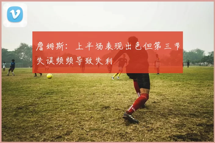 詹姆斯：上半场表现出色但第三节失误频频导致失利